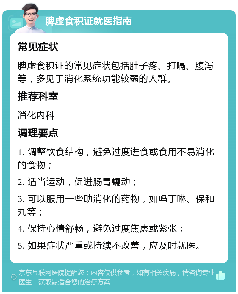 脾虚食积证就医指南 常见症状 脾虚食积证的常见症状包括肚子疼、打嗝、腹泻等，多见于消化系统功能较弱的人群。 推荐科室 消化内科 调理要点 1. 调整饮食结构，避免过度进食或食用不易消化的食物； 2. 适当运动，促进肠胃蠕动； 3. 可以服用一些助消化的药物，如吗丁啉、保和丸等； 4. 保持心情舒畅，避免过度焦虑或紧张； 5. 如果症状严重或持续不改善，应及时就医。