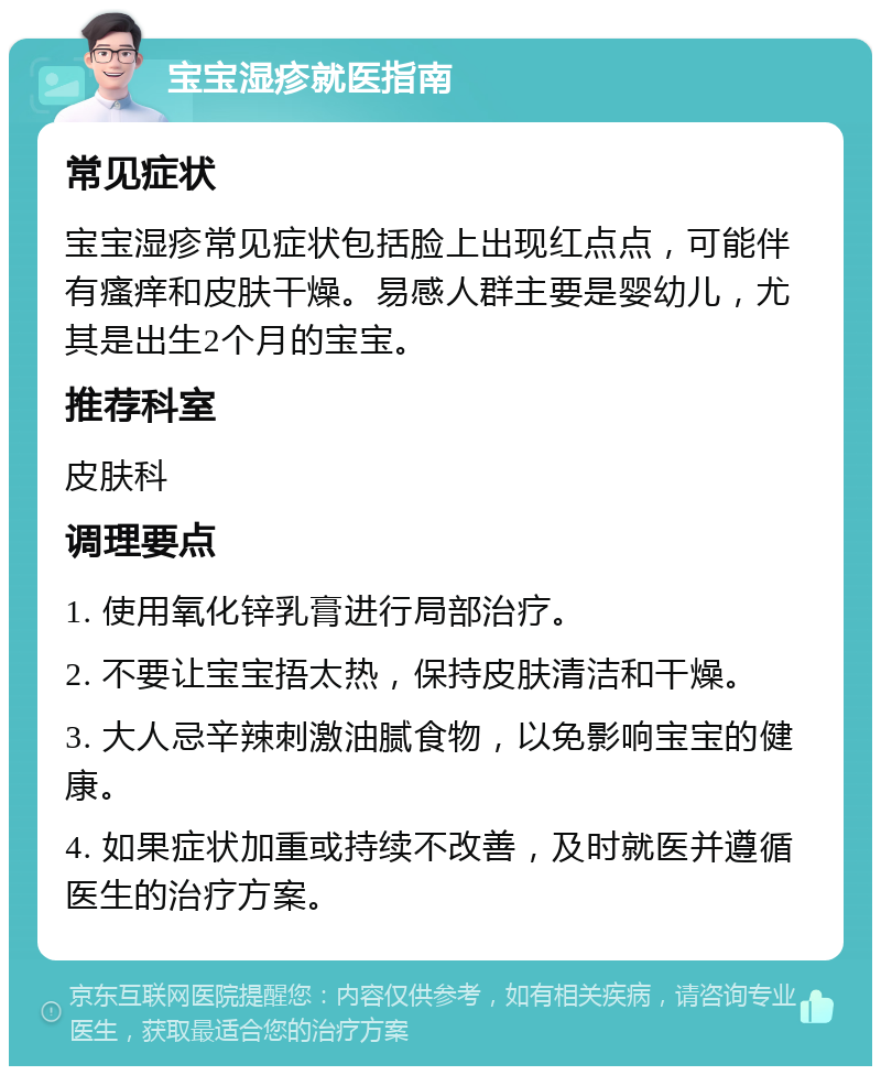 宝宝湿疹就医指南 常见症状 宝宝湿疹常见症状包括脸上出现红点点，可能伴有瘙痒和皮肤干燥。易感人群主要是婴幼儿，尤其是出生2个月的宝宝。 推荐科室 皮肤科 调理要点 1. 使用氧化锌乳膏进行局部治疗。 2. 不要让宝宝捂太热，保持皮肤清洁和干燥。 3. 大人忌辛辣刺激油腻食物，以免影响宝宝的健康。 4. 如果症状加重或持续不改善，及时就医并遵循医生的治疗方案。