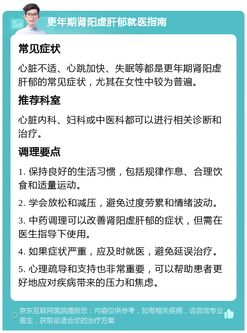 更年期肾阳虚肝郁就医指南 常见症状 心脏不适、心跳加快、失眠等都是更年期肾阳虚肝郁的常见症状，尤其在女性中较为普遍。 推荐科室 心脏内科、妇科或中医科都可以进行相关诊断和治疗。 调理要点 1. 保持良好的生活习惯，包括规律作息、合理饮食和适量运动。 2. 学会放松和减压，避免过度劳累和情绪波动。 3. 中药调理可以改善肾阳虚肝郁的症状，但需在医生指导下使用。 4. 如果症状严重，应及时就医，避免延误治疗。 5. 心理疏导和支持也非常重要，可以帮助患者更好地应对疾病带来的压力和焦虑。