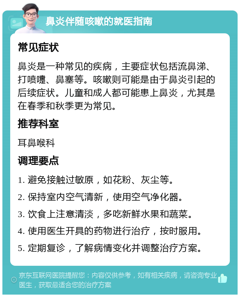 鼻炎伴随咳嗽的就医指南 常见症状 鼻炎是一种常见的疾病，主要症状包括流鼻涕、打喷嚏、鼻塞等。咳嗽则可能是由于鼻炎引起的后续症状。儿童和成人都可能患上鼻炎，尤其是在春季和秋季更为常见。 推荐科室 耳鼻喉科 调理要点 1. 避免接触过敏原，如花粉、灰尘等。 2. 保持室内空气清新，使用空气净化器。 3. 饮食上注意清淡，多吃新鲜水果和蔬菜。 4. 使用医生开具的药物进行治疗，按时服用。 5. 定期复诊，了解病情变化并调整治疗方案。