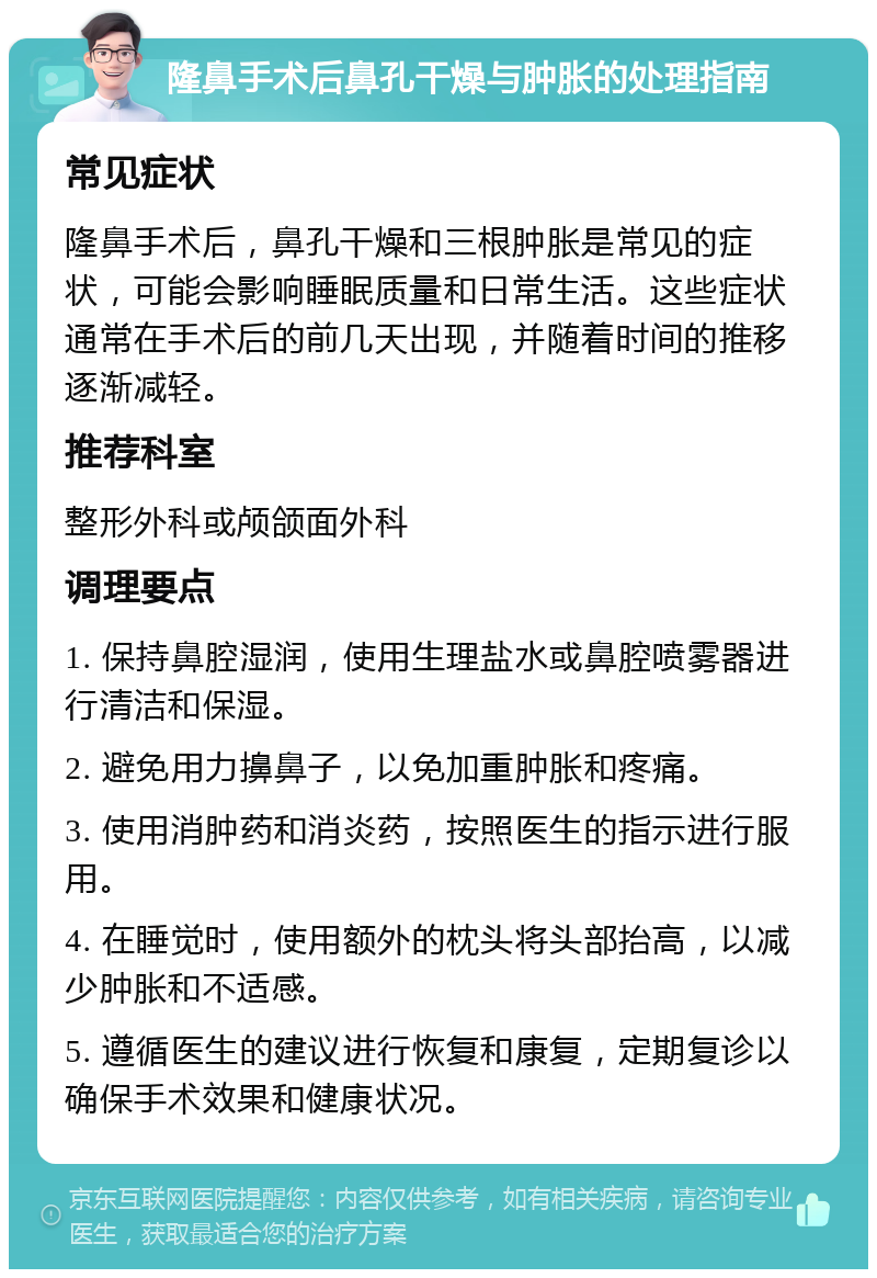 隆鼻手术后鼻孔干燥与肿胀的处理指南 常见症状 隆鼻手术后，鼻孔干燥和三根肿胀是常见的症状，可能会影响睡眠质量和日常生活。这些症状通常在手术后的前几天出现，并随着时间的推移逐渐减轻。 推荐科室 整形外科或颅颌面外科 调理要点 1. 保持鼻腔湿润，使用生理盐水或鼻腔喷雾器进行清洁和保湿。 2. 避免用力擤鼻子，以免加重肿胀和疼痛。 3. 使用消肿药和消炎药，按照医生的指示进行服用。 4. 在睡觉时，使用额外的枕头将头部抬高，以减少肿胀和不适感。 5. 遵循医生的建议进行恢复和康复，定期复诊以确保手术效果和健康状况。