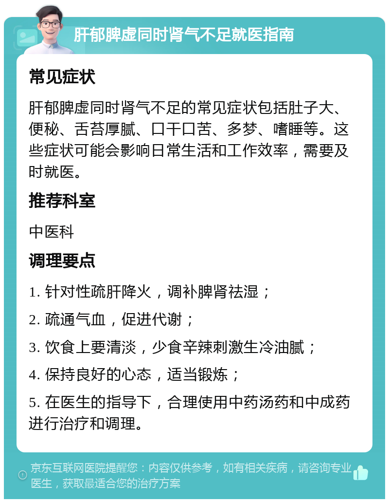 肝郁脾虚同时肾气不足就医指南 常见症状 肝郁脾虚同时肾气不足的常见症状包括肚子大、便秘、舌苔厚腻、口干口苦、多梦、嗜睡等。这些症状可能会影响日常生活和工作效率，需要及时就医。 推荐科室 中医科 调理要点 1. 针对性疏肝降火，调补脾肾祛湿； 2. 疏通气血，促进代谢； 3. 饮食上要清淡，少食辛辣刺激生冷油腻； 4. 保持良好的心态，适当锻炼； 5. 在医生的指导下，合理使用中药汤药和中成药进行治疗和调理。