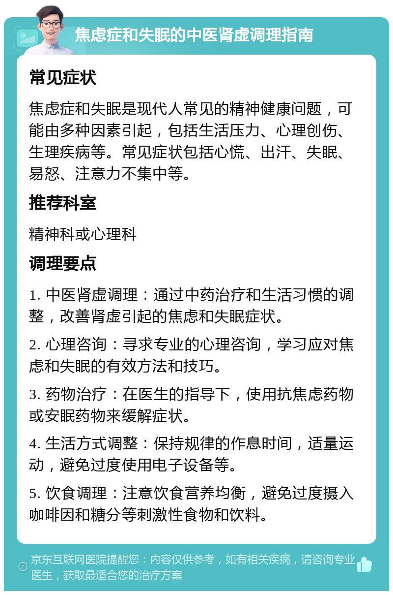 焦虑症和失眠的中医肾虚调理指南 常见症状 焦虑症和失眠是现代人常见的精神健康问题，可能由多种因素引起，包括生活压力、心理创伤、生理疾病等。常见症状包括心慌、出汗、失眠、易怒、注意力不集中等。 推荐科室 精神科或心理科 调理要点 1. 中医肾虚调理：通过中药治疗和生活习惯的调整，改善肾虚引起的焦虑和失眠症状。 2. 心理咨询：寻求专业的心理咨询，学习应对焦虑和失眠的有效方法和技巧。 3. 药物治疗：在医生的指导下，使用抗焦虑药物或安眠药物来缓解症状。 4. 生活方式调整：保持规律的作息时间，适量运动，避免过度使用电子设备等。 5. 饮食调理：注意饮食营养均衡，避免过度摄入咖啡因和糖分等刺激性食物和饮料。