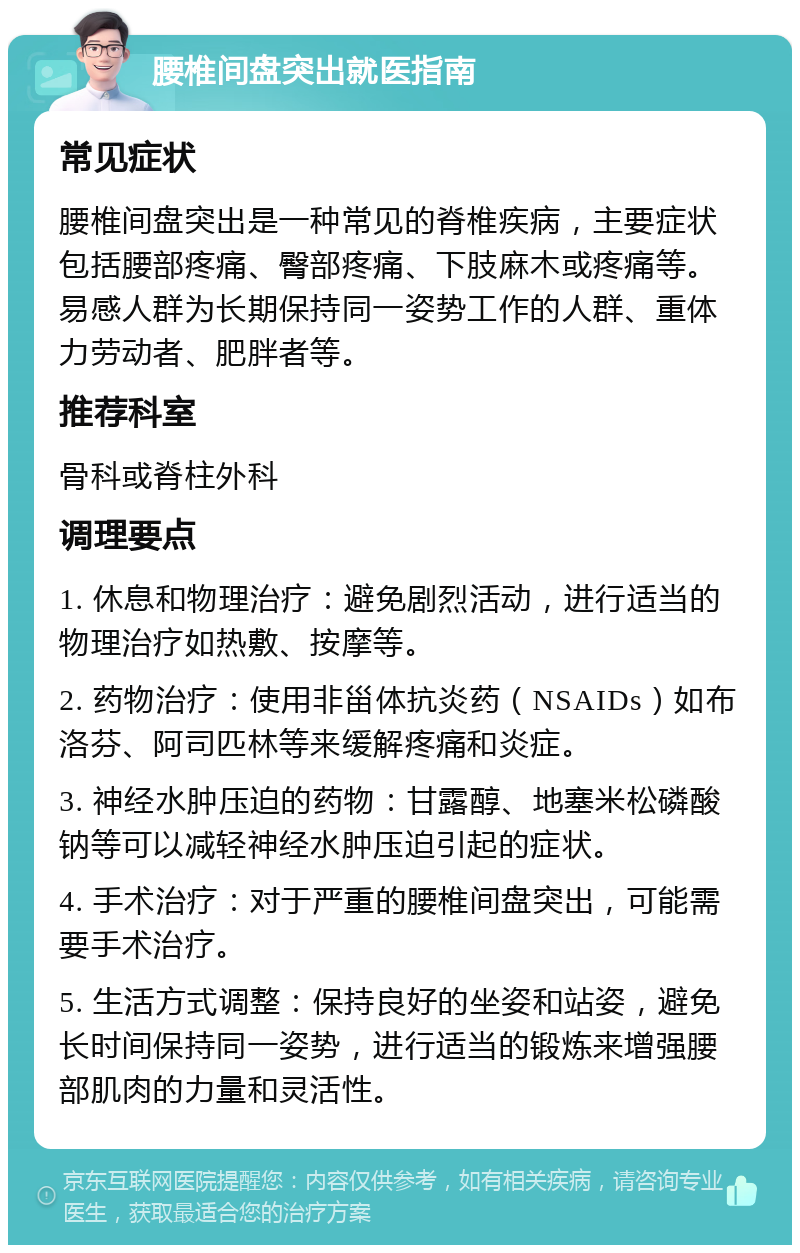 腰椎间盘突出就医指南 常见症状 腰椎间盘突出是一种常见的脊椎疾病，主要症状包括腰部疼痛、臀部疼痛、下肢麻木或疼痛等。易感人群为长期保持同一姿势工作的人群、重体力劳动者、肥胖者等。 推荐科室 骨科或脊柱外科 调理要点 1. 休息和物理治疗：避免剧烈活动，进行适当的物理治疗如热敷、按摩等。 2. 药物治疗：使用非甾体抗炎药（NSAIDs）如布洛芬、阿司匹林等来缓解疼痛和炎症。 3. 神经水肿压迫的药物：甘露醇、地塞米松磷酸钠等可以减轻神经水肿压迫引起的症状。 4. 手术治疗：对于严重的腰椎间盘突出，可能需要手术治疗。 5. 生活方式调整：保持良好的坐姿和站姿，避免长时间保持同一姿势，进行适当的锻炼来增强腰部肌肉的力量和灵活性。