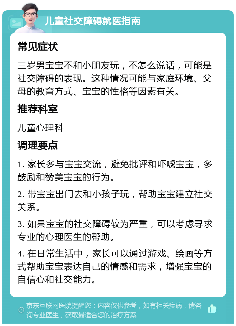 儿童社交障碍就医指南 常见症状 三岁男宝宝不和小朋友玩，不怎么说话，可能是社交障碍的表现。这种情况可能与家庭环境、父母的教育方式、宝宝的性格等因素有关。 推荐科室 儿童心理科 调理要点 1. 家长多与宝宝交流，避免批评和吓唬宝宝，多鼓励和赞美宝宝的行为。 2. 带宝宝出门去和小孩子玩，帮助宝宝建立社交关系。 3. 如果宝宝的社交障碍较为严重，可以考虑寻求专业的心理医生的帮助。 4. 在日常生活中，家长可以通过游戏、绘画等方式帮助宝宝表达自己的情感和需求，增强宝宝的自信心和社交能力。