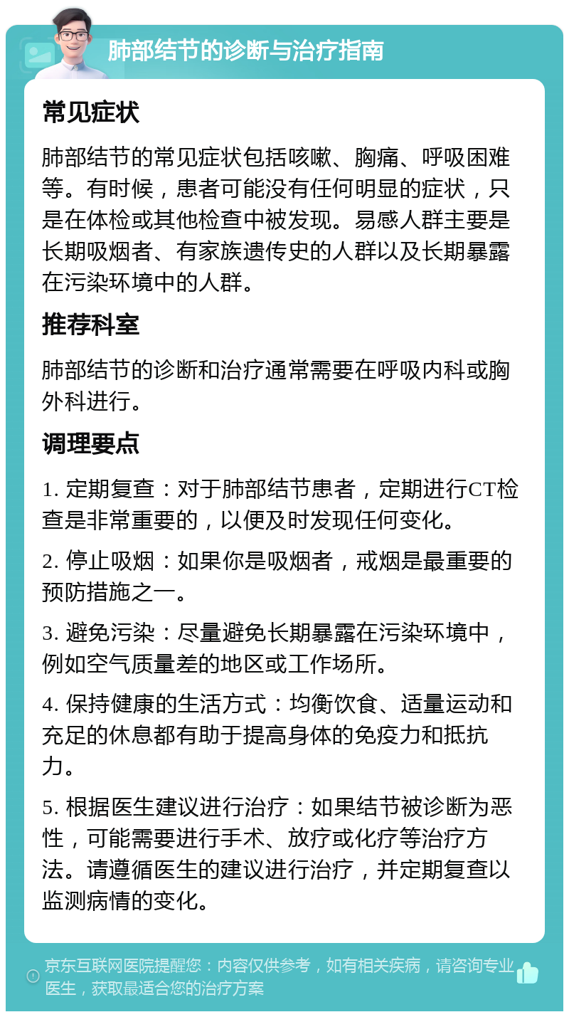 肺部结节的诊断与治疗指南 常见症状 肺部结节的常见症状包括咳嗽、胸痛、呼吸困难等。有时候，患者可能没有任何明显的症状，只是在体检或其他检查中被发现。易感人群主要是长期吸烟者、有家族遗传史的人群以及长期暴露在污染环境中的人群。 推荐科室 肺部结节的诊断和治疗通常需要在呼吸内科或胸外科进行。 调理要点 1. 定期复查：对于肺部结节患者，定期进行CT检查是非常重要的，以便及时发现任何变化。 2. 停止吸烟：如果你是吸烟者，戒烟是最重要的预防措施之一。 3. 避免污染：尽量避免长期暴露在污染环境中，例如空气质量差的地区或工作场所。 4. 保持健康的生活方式：均衡饮食、适量运动和充足的休息都有助于提高身体的免疫力和抵抗力。 5. 根据医生建议进行治疗：如果结节被诊断为恶性，可能需要进行手术、放疗或化疗等治疗方法。请遵循医生的建议进行治疗，并定期复查以监测病情的变化。