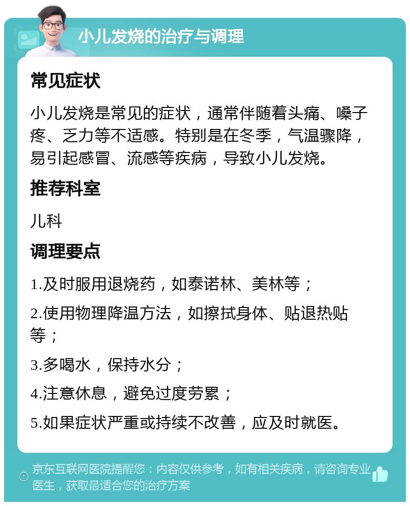 小儿发烧的治疗与调理 常见症状 小儿发烧是常见的症状，通常伴随着头痛、嗓子疼、乏力等不适感。特别是在冬季，气温骤降，易引起感冒、流感等疾病，导致小儿发烧。 推荐科室 儿科 调理要点 1.及时服用退烧药，如泰诺林、美林等； 2.使用物理降温方法，如擦拭身体、贴退热贴等； 3.多喝水，保持水分； 4.注意休息，避免过度劳累； 5.如果症状严重或持续不改善，应及时就医。