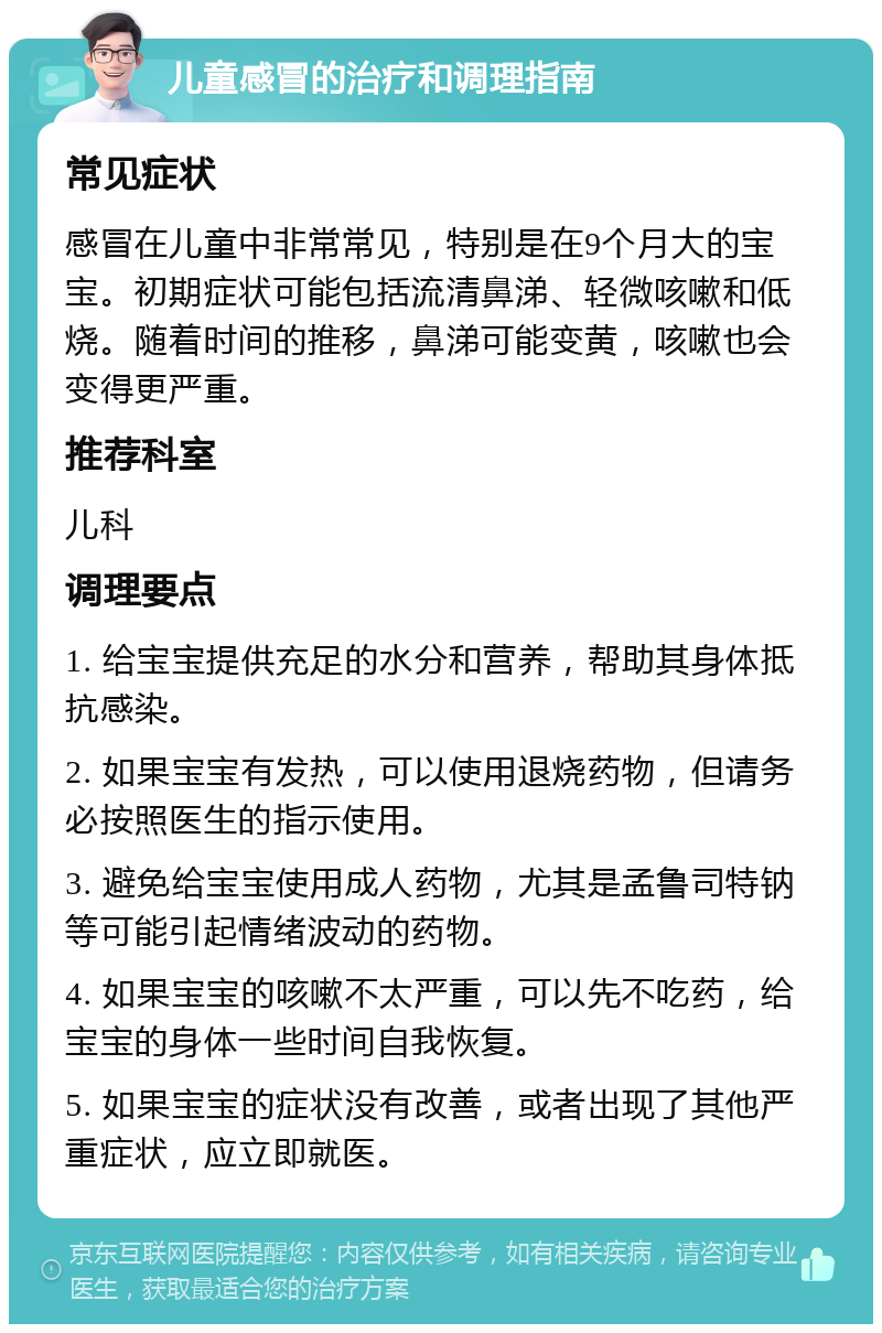 儿童感冒的治疗和调理指南 常见症状 感冒在儿童中非常常见，特别是在9个月大的宝宝。初期症状可能包括流清鼻涕、轻微咳嗽和低烧。随着时间的推移，鼻涕可能变黄，咳嗽也会变得更严重。 推荐科室 儿科 调理要点 1. 给宝宝提供充足的水分和营养，帮助其身体抵抗感染。 2. 如果宝宝有发热，可以使用退烧药物，但请务必按照医生的指示使用。 3. 避免给宝宝使用成人药物，尤其是孟鲁司特钠等可能引起情绪波动的药物。 4. 如果宝宝的咳嗽不太严重，可以先不吃药，给宝宝的身体一些时间自我恢复。 5. 如果宝宝的症状没有改善，或者出现了其他严重症状，应立即就医。