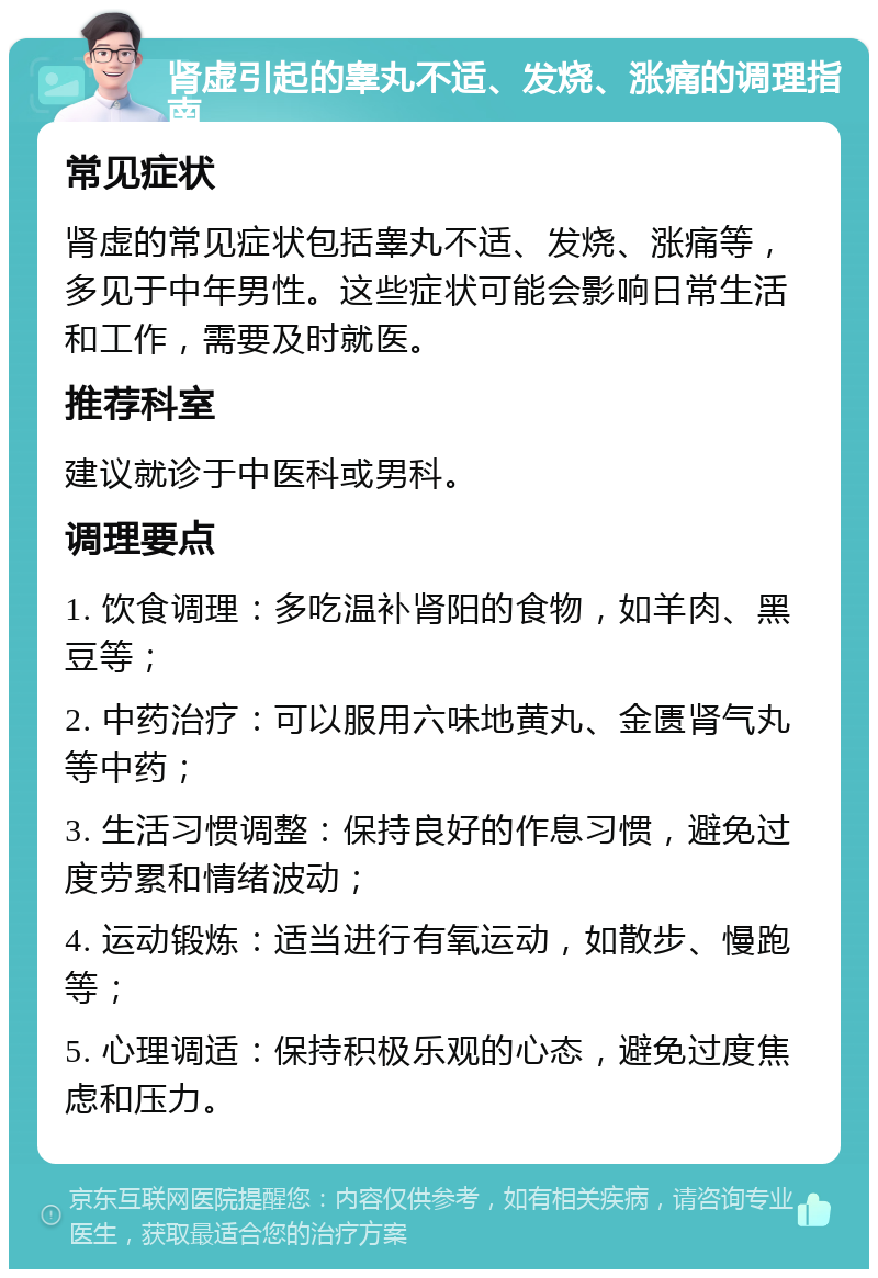 肾虚引起的睾丸不适、发烧、涨痛的调理指南 常见症状 肾虚的常见症状包括睾丸不适、发烧、涨痛等，多见于中年男性。这些症状可能会影响日常生活和工作，需要及时就医。 推荐科室 建议就诊于中医科或男科。 调理要点 1. 饮食调理：多吃温补肾阳的食物，如羊肉、黑豆等； 2. 中药治疗：可以服用六味地黄丸、金匮肾气丸等中药； 3. 生活习惯调整：保持良好的作息习惯，避免过度劳累和情绪波动； 4. 运动锻炼：适当进行有氧运动，如散步、慢跑等； 5. 心理调适：保持积极乐观的心态，避免过度焦虑和压力。