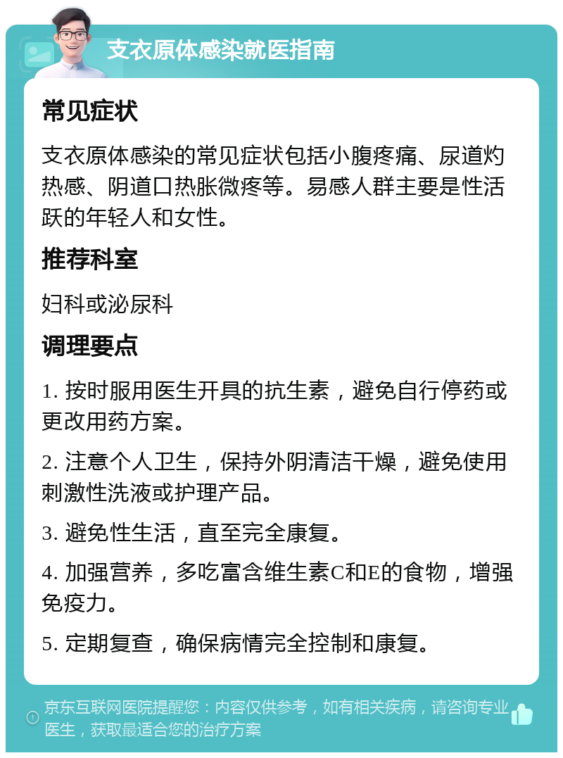 支衣原体感染就医指南 常见症状 支衣原体感染的常见症状包括小腹疼痛、尿道灼热感、阴道口热胀微疼等。易感人群主要是性活跃的年轻人和女性。 推荐科室 妇科或泌尿科 调理要点 1. 按时服用医生开具的抗生素，避免自行停药或更改用药方案。 2. 注意个人卫生，保持外阴清洁干燥，避免使用刺激性洗液或护理产品。 3. 避免性生活，直至完全康复。 4. 加强营养，多吃富含维生素C和E的食物，增强免疫力。 5. 定期复查，确保病情完全控制和康复。