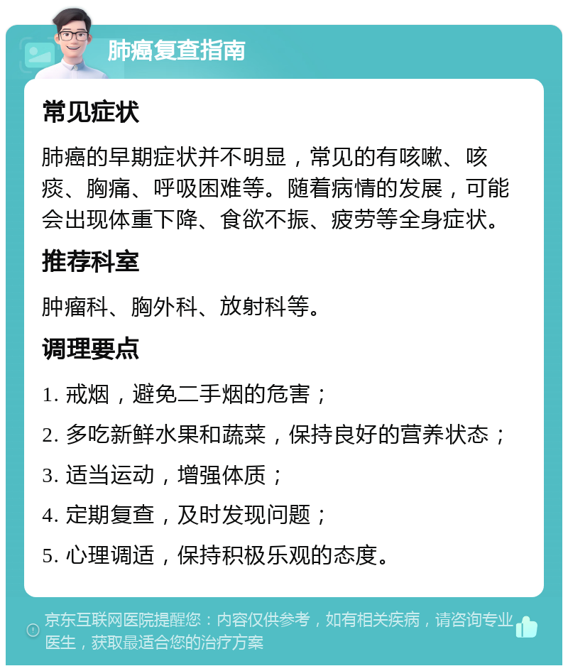 肺癌复查指南 常见症状 肺癌的早期症状并不明显，常见的有咳嗽、咳痰、胸痛、呼吸困难等。随着病情的发展，可能会出现体重下降、食欲不振、疲劳等全身症状。 推荐科室 肿瘤科、胸外科、放射科等。 调理要点 1. 戒烟，避免二手烟的危害； 2. 多吃新鲜水果和蔬菜，保持良好的营养状态； 3. 适当运动，增强体质； 4. 定期复查，及时发现问题； 5. 心理调适，保持积极乐观的态度。