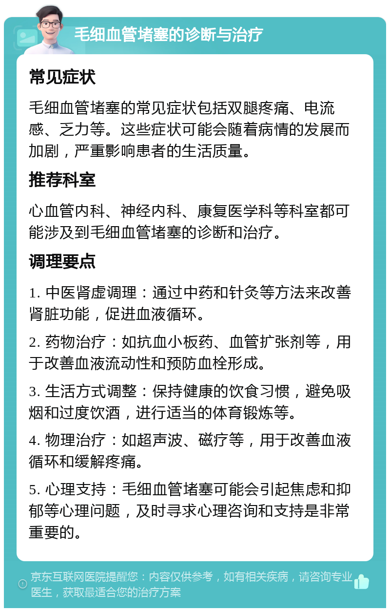 毛细血管堵塞的诊断与治疗 常见症状 毛细血管堵塞的常见症状包括双腿疼痛、电流感、乏力等。这些症状可能会随着病情的发展而加剧，严重影响患者的生活质量。 推荐科室 心血管内科、神经内科、康复医学科等科室都可能涉及到毛细血管堵塞的诊断和治疗。 调理要点 1. 中医肾虚调理：通过中药和针灸等方法来改善肾脏功能，促进血液循环。 2. 药物治疗：如抗血小板药、血管扩张剂等，用于改善血液流动性和预防血栓形成。 3. 生活方式调整：保持健康的饮食习惯，避免吸烟和过度饮酒，进行适当的体育锻炼等。 4. 物理治疗：如超声波、磁疗等，用于改善血液循环和缓解疼痛。 5. 心理支持：毛细血管堵塞可能会引起焦虑和抑郁等心理问题，及时寻求心理咨询和支持是非常重要的。