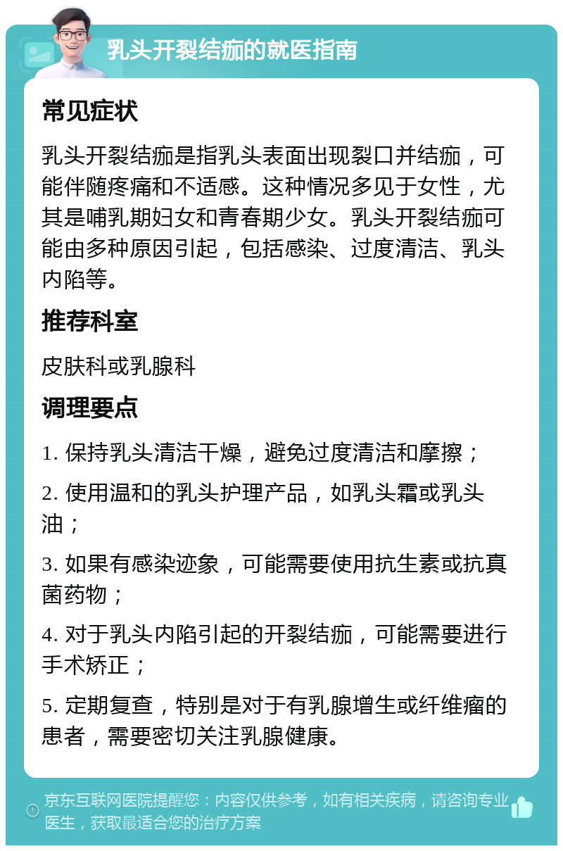 乳头开裂结痂的就医指南 常见症状 乳头开裂结痂是指乳头表面出现裂口并结痂，可能伴随疼痛和不适感。这种情况多见于女性，尤其是哺乳期妇女和青春期少女。乳头开裂结痂可能由多种原因引起，包括感染、过度清洁、乳头内陷等。 推荐科室 皮肤科或乳腺科 调理要点 1. 保持乳头清洁干燥，避免过度清洁和摩擦； 2. 使用温和的乳头护理产品，如乳头霜或乳头油； 3. 如果有感染迹象，可能需要使用抗生素或抗真菌药物； 4. 对于乳头内陷引起的开裂结痂，可能需要进行手术矫正； 5. 定期复查，特别是对于有乳腺增生或纤维瘤的患者，需要密切关注乳腺健康。