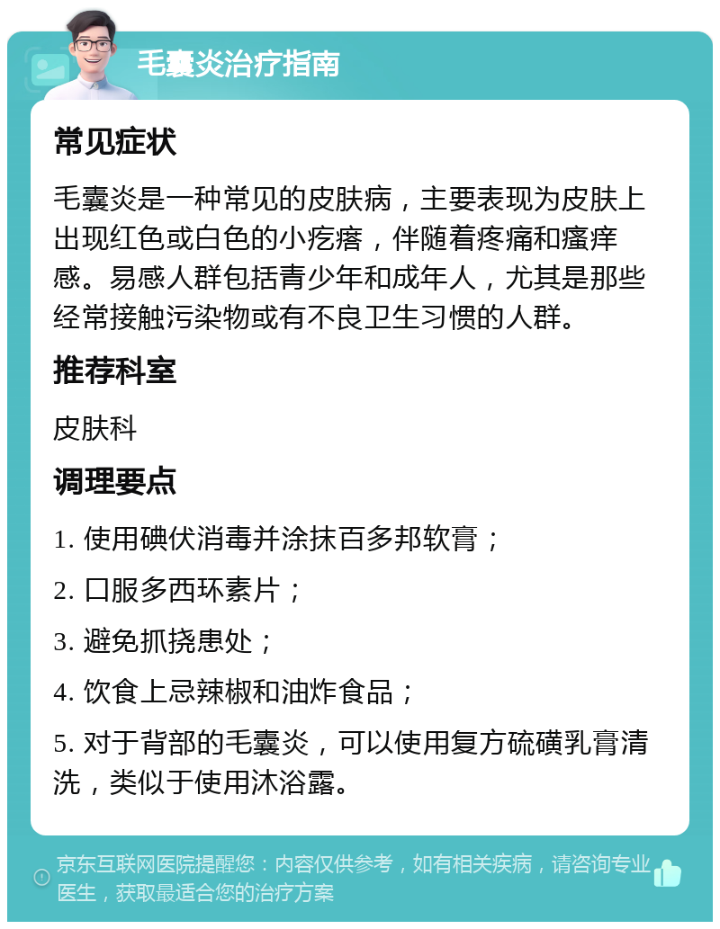 毛囊炎治疗指南 常见症状 毛囊炎是一种常见的皮肤病，主要表现为皮肤上出现红色或白色的小疙瘩，伴随着疼痛和瘙痒感。易感人群包括青少年和成年人，尤其是那些经常接触污染物或有不良卫生习惯的人群。 推荐科室 皮肤科 调理要点 1. 使用碘伏消毒并涂抹百多邦软膏； 2. 口服多西环素片； 3. 避免抓挠患处； 4. 饮食上忌辣椒和油炸食品； 5. 对于背部的毛囊炎，可以使用复方硫磺乳膏清洗，类似于使用沐浴露。