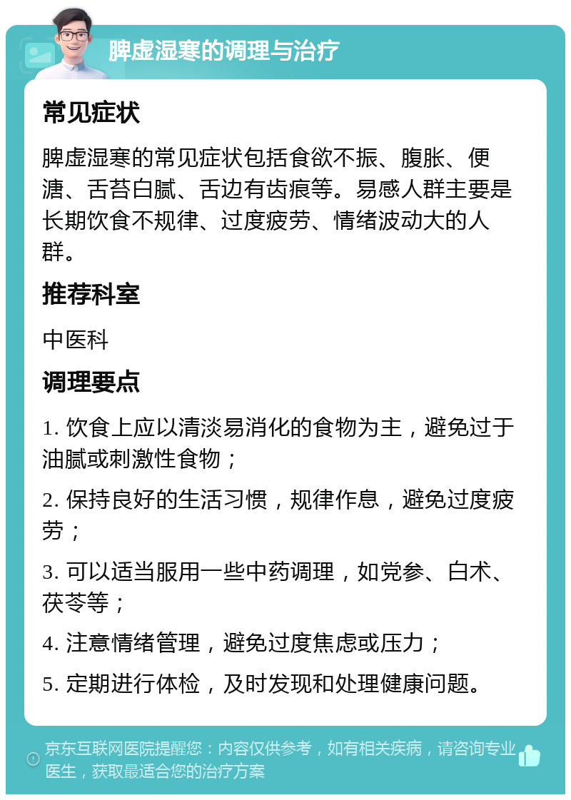 脾虚湿寒的调理与治疗 常见症状 脾虚湿寒的常见症状包括食欲不振、腹胀、便溏、舌苔白腻、舌边有齿痕等。易感人群主要是长期饮食不规律、过度疲劳、情绪波动大的人群。 推荐科室 中医科 调理要点 1. 饮食上应以清淡易消化的食物为主，避免过于油腻或刺激性食物； 2. 保持良好的生活习惯，规律作息，避免过度疲劳； 3. 可以适当服用一些中药调理，如党参、白术、茯苓等； 4. 注意情绪管理，避免过度焦虑或压力； 5. 定期进行体检，及时发现和处理健康问题。