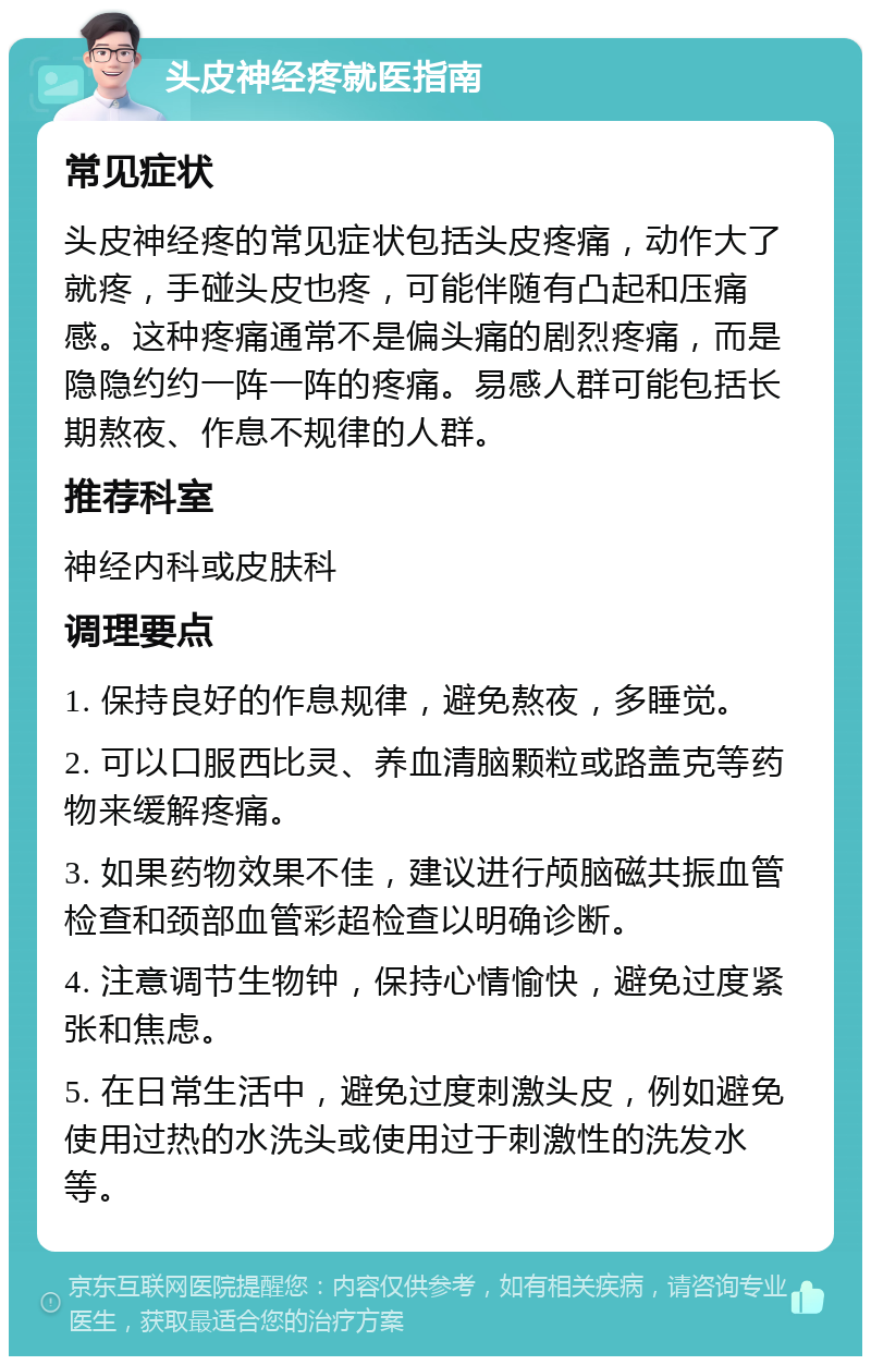 头皮神经疼就医指南 常见症状 头皮神经疼的常见症状包括头皮疼痛，动作大了就疼，手碰头皮也疼，可能伴随有凸起和压痛感。这种疼痛通常不是偏头痛的剧烈疼痛，而是隐隐约约一阵一阵的疼痛。易感人群可能包括长期熬夜、作息不规律的人群。 推荐科室 神经内科或皮肤科 调理要点 1. 保持良好的作息规律，避免熬夜，多睡觉。 2. 可以口服西比灵、养血清脑颗粒或路盖克等药物来缓解疼痛。 3. 如果药物效果不佳，建议进行颅脑磁共振血管检查和颈部血管彩超检查以明确诊断。 4. 注意调节生物钟，保持心情愉快，避免过度紧张和焦虑。 5. 在日常生活中，避免过度刺激头皮，例如避免使用过热的水洗头或使用过于刺激性的洗发水等。