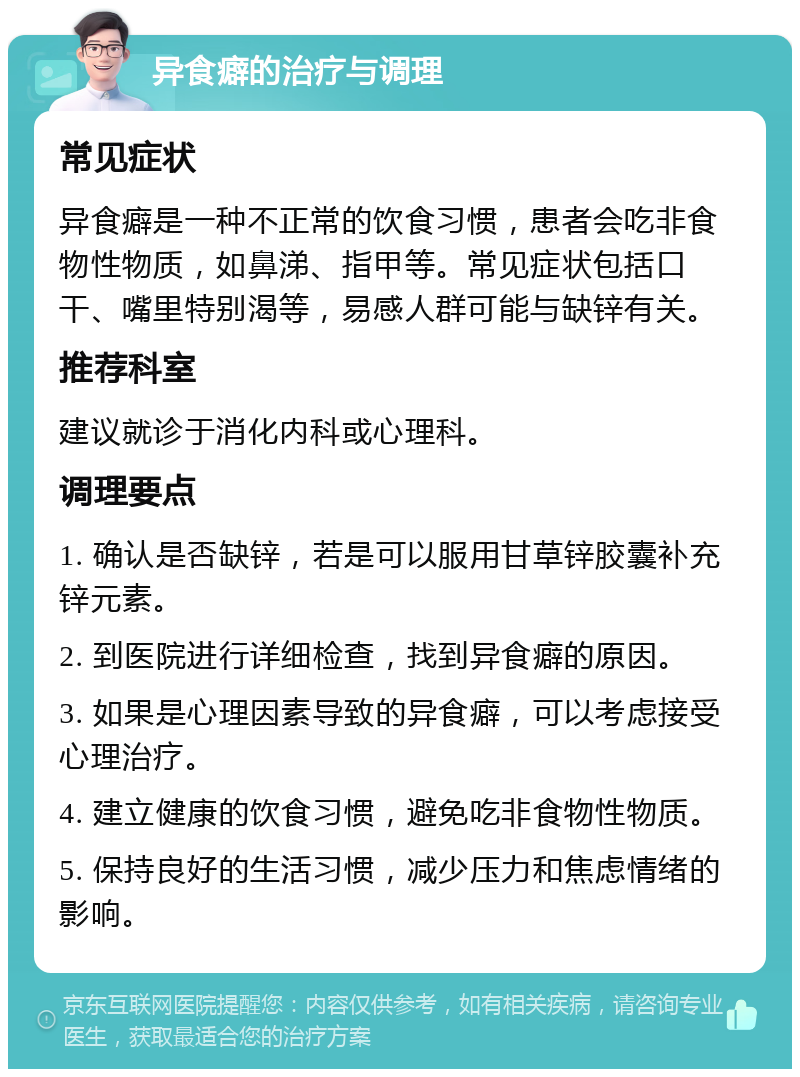 异食癖的治疗与调理 常见症状 异食癖是一种不正常的饮食习惯，患者会吃非食物性物质，如鼻涕、指甲等。常见症状包括口干、嘴里特别渴等，易感人群可能与缺锌有关。 推荐科室 建议就诊于消化内科或心理科。 调理要点 1. 确认是否缺锌，若是可以服用甘草锌胶囊补充锌元素。 2. 到医院进行详细检查，找到异食癖的原因。 3. 如果是心理因素导致的异食癖，可以考虑接受心理治疗。 4. 建立健康的饮食习惯，避免吃非食物性物质。 5. 保持良好的生活习惯，减少压力和焦虑情绪的影响。