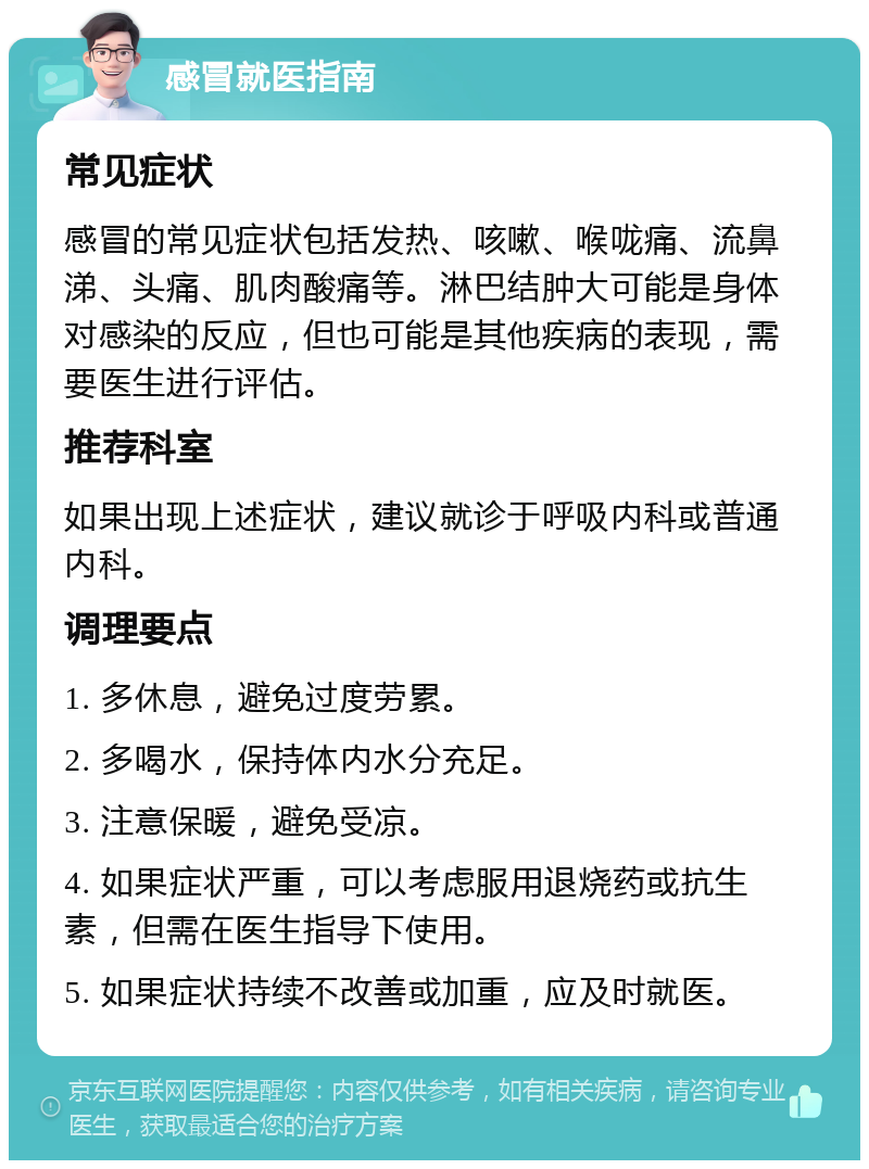 感冒就医指南 常见症状 感冒的常见症状包括发热、咳嗽、喉咙痛、流鼻涕、头痛、肌肉酸痛等。淋巴结肿大可能是身体对感染的反应，但也可能是其他疾病的表现，需要医生进行评估。 推荐科室 如果出现上述症状，建议就诊于呼吸内科或普通内科。 调理要点 1. 多休息，避免过度劳累。 2. 多喝水，保持体内水分充足。 3. 注意保暖，避免受凉。 4. 如果症状严重，可以考虑服用退烧药或抗生素，但需在医生指导下使用。 5. 如果症状持续不改善或加重，应及时就医。