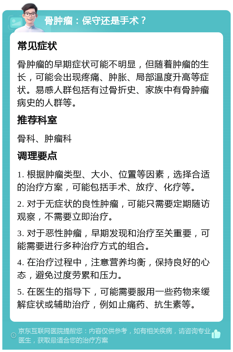 骨肿瘤：保守还是手术？ 常见症状 骨肿瘤的早期症状可能不明显，但随着肿瘤的生长，可能会出现疼痛、肿胀、局部温度升高等症状。易感人群包括有过骨折史、家族中有骨肿瘤病史的人群等。 推荐科室 骨科、肿瘤科 调理要点 1. 根据肿瘤类型、大小、位置等因素，选择合适的治疗方案，可能包括手术、放疗、化疗等。 2. 对于无症状的良性肿瘤，可能只需要定期随访观察，不需要立即治疗。 3. 对于恶性肿瘤，早期发现和治疗至关重要，可能需要进行多种治疗方式的组合。 4. 在治疗过程中，注意营养均衡，保持良好的心态，避免过度劳累和压力。 5. 在医生的指导下，可能需要服用一些药物来缓解症状或辅助治疗，例如止痛药、抗生素等。