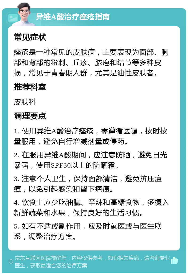 异维A酸治疗痤疮指南 常见症状 痤疮是一种常见的皮肤病，主要表现为面部、胸部和背部的粉刺、丘疹、脓疱和结节等多种皮损，常见于青春期人群，尤其是油性皮肤者。 推荐科室 皮肤科 调理要点 1. 使用异维A酸治疗痤疮，需遵循医嘱，按时按量服用，避免自行增减剂量或停药。 2. 在服用异维A酸期间，应注意防晒，避免日光暴露，使用SPF30以上的防晒霜。 3. 注意个人卫生，保持面部清洁，避免挤压痘痘，以免引起感染和留下疤痕。 4. 饮食上应少吃油腻、辛辣和高糖食物，多摄入新鲜蔬菜和水果，保持良好的生活习惯。 5. 如有不适或副作用，应及时就医或与医生联系，调整治疗方案。