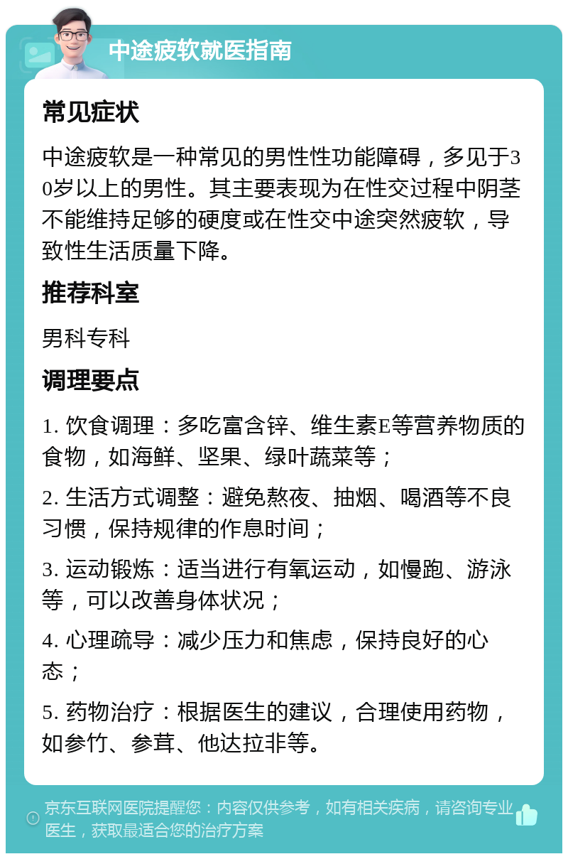 中途疲软就医指南 常见症状 中途疲软是一种常见的男性性功能障碍，多见于30岁以上的男性。其主要表现为在性交过程中阴茎不能维持足够的硬度或在性交中途突然疲软，导致性生活质量下降。 推荐科室 男科专科 调理要点 1. 饮食调理：多吃富含锌、维生素E等营养物质的食物，如海鲜、坚果、绿叶蔬菜等； 2. 生活方式调整：避免熬夜、抽烟、喝酒等不良习惯，保持规律的作息时间； 3. 运动锻炼：适当进行有氧运动，如慢跑、游泳等，可以改善身体状况； 4. 心理疏导：减少压力和焦虑，保持良好的心态； 5. 药物治疗：根据医生的建议，合理使用药物，如参竹、参茸、他达拉非等。