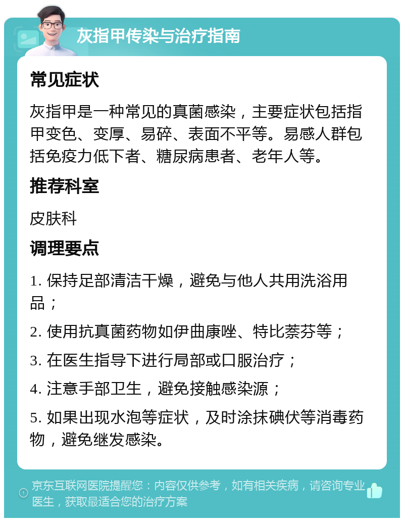 灰指甲传染与治疗指南 常见症状 灰指甲是一种常见的真菌感染，主要症状包括指甲变色、变厚、易碎、表面不平等。易感人群包括免疫力低下者、糖尿病患者、老年人等。 推荐科室 皮肤科 调理要点 1. 保持足部清洁干燥，避免与他人共用洗浴用品； 2. 使用抗真菌药物如伊曲康唑、特比萘芬等； 3. 在医生指导下进行局部或口服治疗； 4. 注意手部卫生，避免接触感染源； 5. 如果出现水泡等症状，及时涂抹碘伏等消毒药物，避免继发感染。