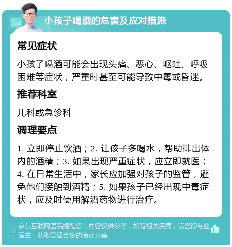 小孩子喝酒的危害及应对措施 常见症状 小孩子喝酒可能会出现头痛、恶心、呕吐、呼吸困难等症状，严重时甚至可能导致中毒或昏迷。 推荐科室 儿科或急诊科 调理要点 1. 立即停止饮酒；2. 让孩子多喝水，帮助排出体内的酒精；3. 如果出现严重症状，应立即就医；4. 在日常生活中，家长应加强对孩子的监管，避免他们接触到酒精；5. 如果孩子已经出现中毒症状，应及时使用解酒药物进行治疗。