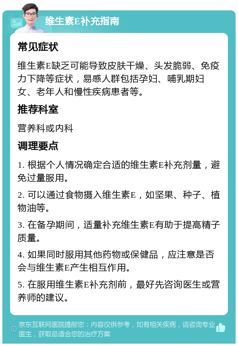 维生素E补充指南 常见症状 维生素E缺乏可能导致皮肤干燥、头发脆弱、免疫力下降等症状，易感人群包括孕妇、哺乳期妇女、老年人和慢性疾病患者等。 推荐科室 营养科或内科 调理要点 1. 根据个人情况确定合适的维生素E补充剂量，避免过量服用。 2. 可以通过食物摄入维生素E，如坚果、种子、植物油等。 3. 在备孕期间，适量补充维生素E有助于提高精子质量。 4. 如果同时服用其他药物或保健品，应注意是否会与维生素E产生相互作用。 5. 在服用维生素E补充剂前，最好先咨询医生或营养师的建议。