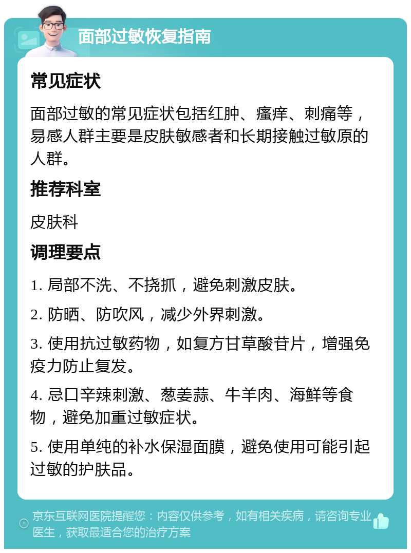 面部过敏恢复指南 常见症状 面部过敏的常见症状包括红肿、瘙痒、刺痛等，易感人群主要是皮肤敏感者和长期接触过敏原的人群。 推荐科室 皮肤科 调理要点 1. 局部不洗、不挠抓，避免刺激皮肤。 2. 防晒、防吹风，减少外界刺激。 3. 使用抗过敏药物，如复方甘草酸苷片，增强免疫力防止复发。 4. 忌口辛辣刺激、葱姜蒜、牛羊肉、海鲜等食物，避免加重过敏症状。 5. 使用单纯的补水保湿面膜，避免使用可能引起过敏的护肤品。