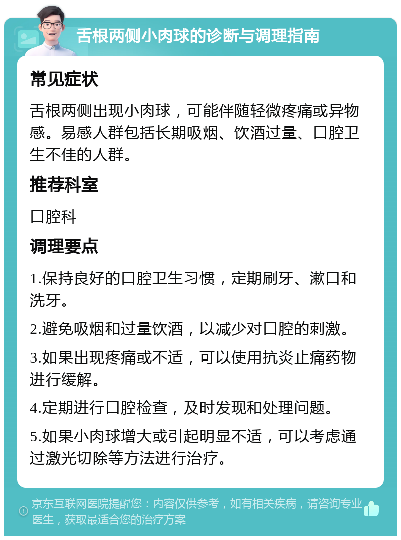 舌根两侧小肉球的诊断与调理指南 常见症状 舌根两侧出现小肉球，可能伴随轻微疼痛或异物感。易感人群包括长期吸烟、饮酒过量、口腔卫生不佳的人群。 推荐科室 口腔科 调理要点 1.保持良好的口腔卫生习惯，定期刷牙、漱口和洗牙。 2.避免吸烟和过量饮酒，以减少对口腔的刺激。 3.如果出现疼痛或不适，可以使用抗炎止痛药物进行缓解。 4.定期进行口腔检查，及时发现和处理问题。 5.如果小肉球增大或引起明显不适，可以考虑通过激光切除等方法进行治疗。