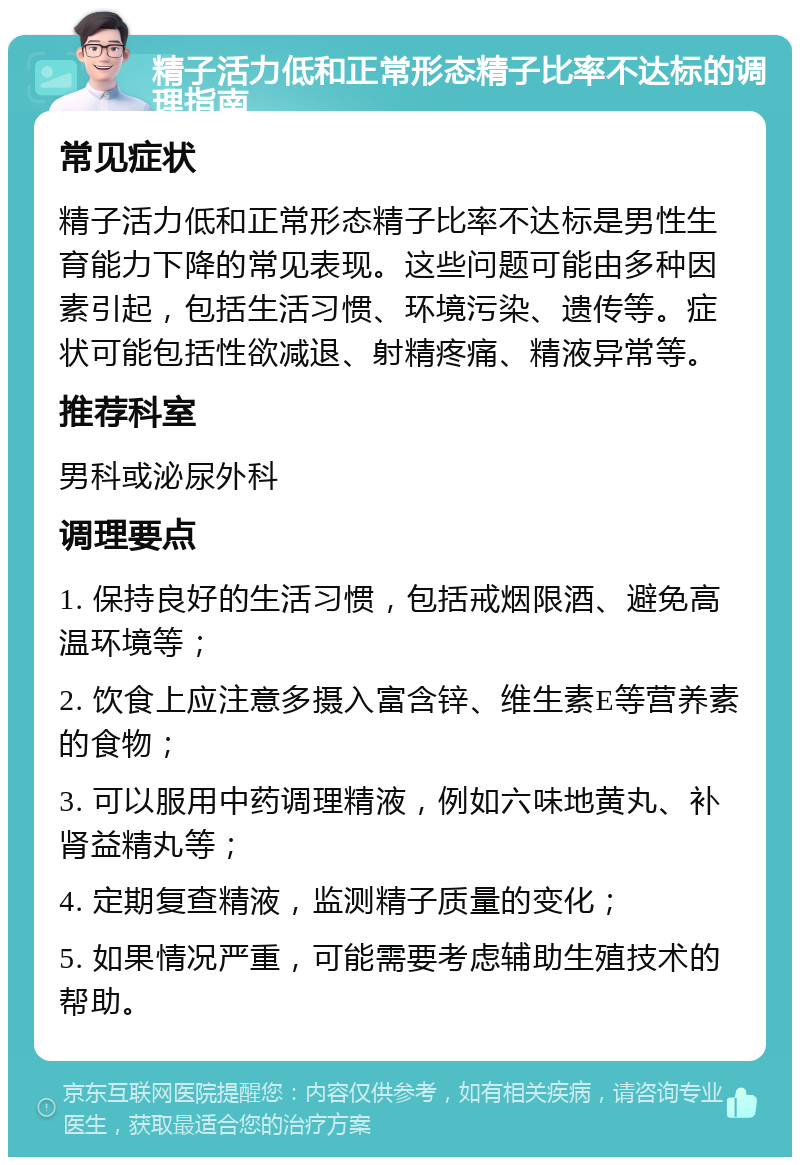 精子活力低和正常形态精子比率不达标的调理指南 常见症状 精子活力低和正常形态精子比率不达标是男性生育能力下降的常见表现。这些问题可能由多种因素引起，包括生活习惯、环境污染、遗传等。症状可能包括性欲减退、射精疼痛、精液异常等。 推荐科室 男科或泌尿外科 调理要点 1. 保持良好的生活习惯，包括戒烟限酒、避免高温环境等； 2. 饮食上应注意多摄入富含锌、维生素E等营养素的食物； 3. 可以服用中药调理精液，例如六味地黄丸、补肾益精丸等； 4. 定期复查精液，监测精子质量的变化； 5. 如果情况严重，可能需要考虑辅助生殖技术的帮助。