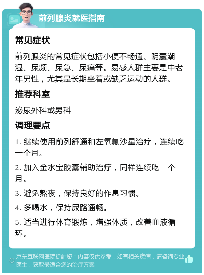 前列腺炎就医指南 常见症状 前列腺炎的常见症状包括小便不畅通、阴囊潮湿、尿频、尿急、尿痛等。易感人群主要是中老年男性，尤其是长期坐着或缺乏运动的人群。 推荐科室 泌尿外科或男科 调理要点 1. 继续使用前列舒通和左氧氟沙星治疗，连续吃一个月。 2. 加入金水宝胶囊辅助治疗，同样连续吃一个月。 3. 避免熬夜，保持良好的作息习惯。 4. 多喝水，保持尿路通畅。 5. 适当进行体育锻炼，增强体质，改善血液循环。