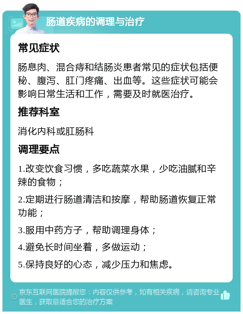 肠道疾病的调理与治疗 常见症状 肠息肉、混合痔和结肠炎患者常见的症状包括便秘、腹泻、肛门疼痛、出血等。这些症状可能会影响日常生活和工作，需要及时就医治疗。 推荐科室 消化内科或肛肠科 调理要点 1.改变饮食习惯，多吃蔬菜水果，少吃油腻和辛辣的食物； 2.定期进行肠道清洁和按摩，帮助肠道恢复正常功能； 3.服用中药方子，帮助调理身体； 4.避免长时间坐着，多做运动； 5.保持良好的心态，减少压力和焦虑。