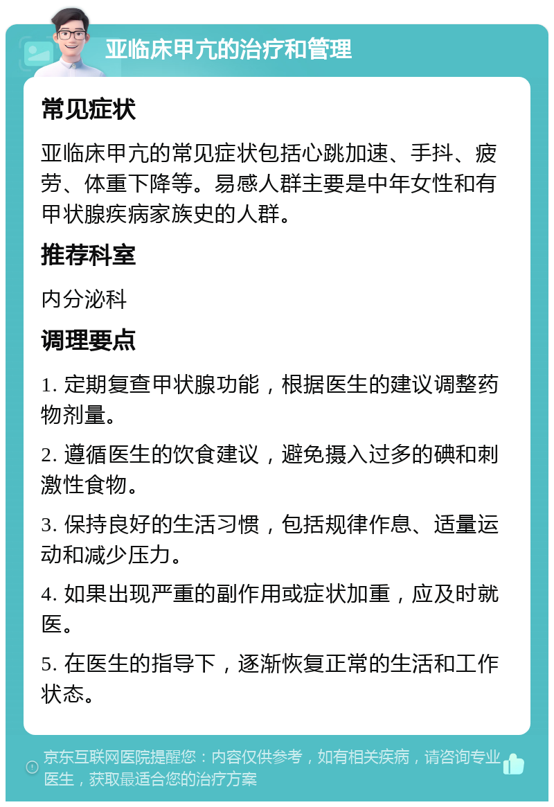 亚临床甲亢的治疗和管理 常见症状 亚临床甲亢的常见症状包括心跳加速、手抖、疲劳、体重下降等。易感人群主要是中年女性和有甲状腺疾病家族史的人群。 推荐科室 内分泌科 调理要点 1. 定期复查甲状腺功能，根据医生的建议调整药物剂量。 2. 遵循医生的饮食建议，避免摄入过多的碘和刺激性食物。 3. 保持良好的生活习惯，包括规律作息、适量运动和减少压力。 4. 如果出现严重的副作用或症状加重，应及时就医。 5. 在医生的指导下，逐渐恢复正常的生活和工作状态。