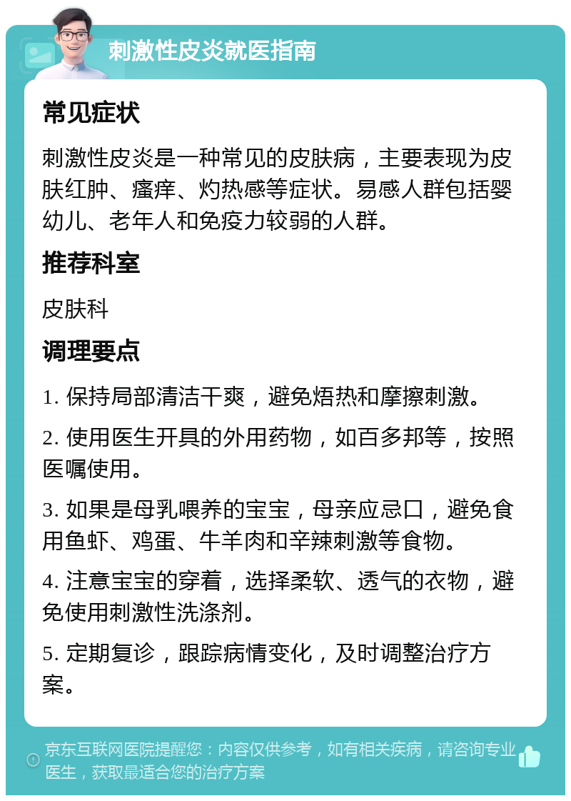 刺激性皮炎就医指南 常见症状 刺激性皮炎是一种常见的皮肤病，主要表现为皮肤红肿、瘙痒、灼热感等症状。易感人群包括婴幼儿、老年人和免疫力较弱的人群。 推荐科室 皮肤科 调理要点 1. 保持局部清洁干爽，避免焐热和摩擦刺激。 2. 使用医生开具的外用药物，如百多邦等，按照医嘱使用。 3. 如果是母乳喂养的宝宝，母亲应忌口，避免食用鱼虾、鸡蛋、牛羊肉和辛辣刺激等食物。 4. 注意宝宝的穿着，选择柔软、透气的衣物，避免使用刺激性洗涤剂。 5. 定期复诊，跟踪病情变化，及时调整治疗方案。