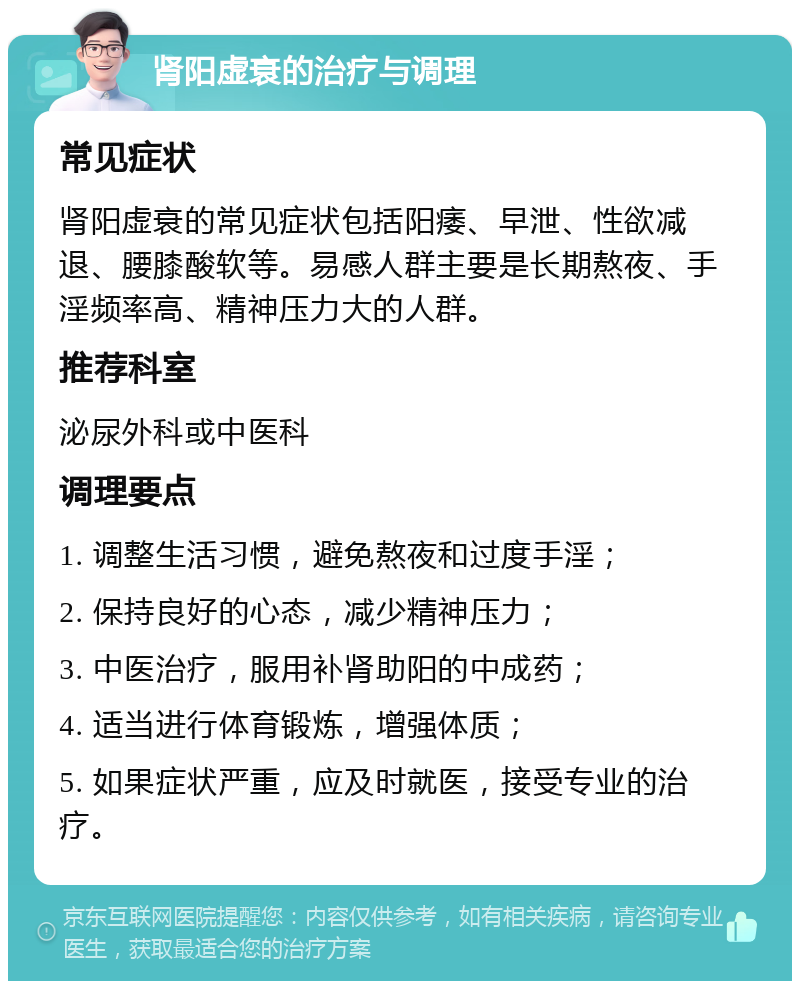 肾阳虚衰的治疗与调理 常见症状 肾阳虚衰的常见症状包括阳痿、早泄、性欲减退、腰膝酸软等。易感人群主要是长期熬夜、手淫频率高、精神压力大的人群。 推荐科室 泌尿外科或中医科 调理要点 1. 调整生活习惯，避免熬夜和过度手淫； 2. 保持良好的心态，减少精神压力； 3. 中医治疗，服用补肾助阳的中成药； 4. 适当进行体育锻炼，增强体质； 5. 如果症状严重，应及时就医，接受专业的治疗。