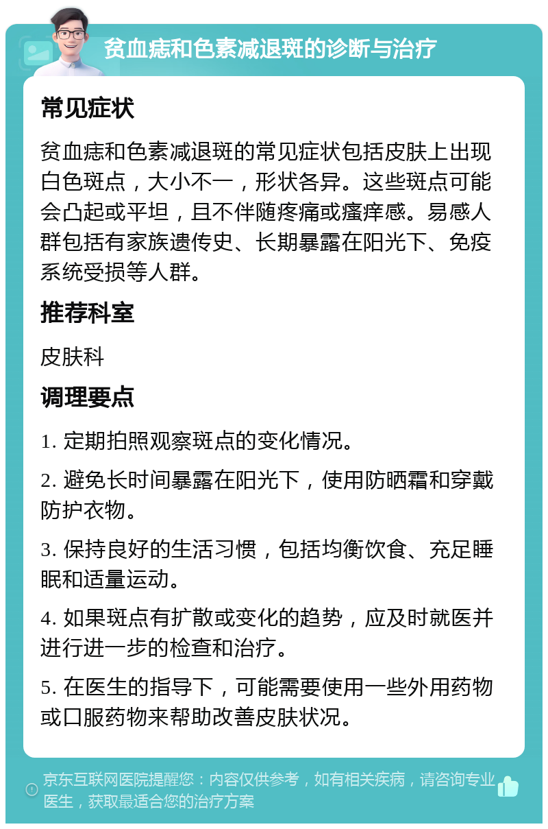 贫血痣和色素减退斑的诊断与治疗 常见症状 贫血痣和色素减退斑的常见症状包括皮肤上出现白色斑点，大小不一，形状各异。这些斑点可能会凸起或平坦，且不伴随疼痛或瘙痒感。易感人群包括有家族遗传史、长期暴露在阳光下、免疫系统受损等人群。 推荐科室 皮肤科 调理要点 1. 定期拍照观察斑点的变化情况。 2. 避免长时间暴露在阳光下，使用防晒霜和穿戴防护衣物。 3. 保持良好的生活习惯，包括均衡饮食、充足睡眠和适量运动。 4. 如果斑点有扩散或变化的趋势，应及时就医并进行进一步的检查和治疗。 5. 在医生的指导下，可能需要使用一些外用药物或口服药物来帮助改善皮肤状况。