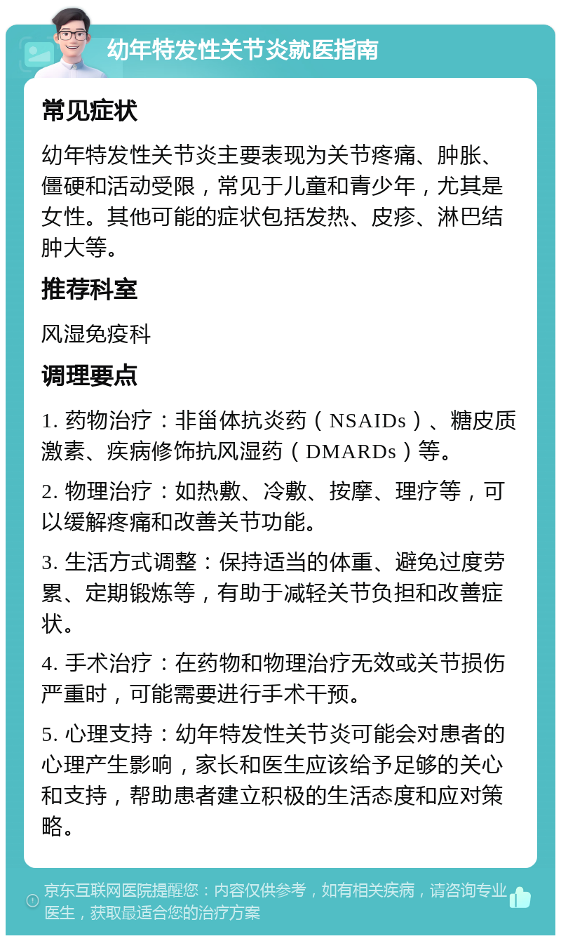 幼年特发性关节炎就医指南 常见症状 幼年特发性关节炎主要表现为关节疼痛、肿胀、僵硬和活动受限，常见于儿童和青少年，尤其是女性。其他可能的症状包括发热、皮疹、淋巴结肿大等。 推荐科室 风湿免疫科 调理要点 1. 药物治疗：非甾体抗炎药（NSAIDs）、糖皮质激素、疾病修饰抗风湿药（DMARDs）等。 2. 物理治疗：如热敷、冷敷、按摩、理疗等，可以缓解疼痛和改善关节功能。 3. 生活方式调整：保持适当的体重、避免过度劳累、定期锻炼等，有助于减轻关节负担和改善症状。 4. 手术治疗：在药物和物理治疗无效或关节损伤严重时，可能需要进行手术干预。 5. 心理支持：幼年特发性关节炎可能会对患者的心理产生影响，家长和医生应该给予足够的关心和支持，帮助患者建立积极的生活态度和应对策略。