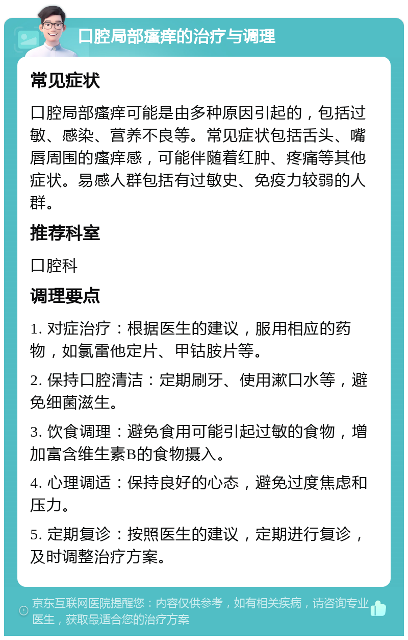 口腔局部瘙痒的治疗与调理 常见症状 口腔局部瘙痒可能是由多种原因引起的，包括过敏、感染、营养不良等。常见症状包括舌头、嘴唇周围的瘙痒感，可能伴随着红肿、疼痛等其他症状。易感人群包括有过敏史、免疫力较弱的人群。 推荐科室 口腔科 调理要点 1. 对症治疗：根据医生的建议，服用相应的药物，如氯雷他定片、甲钴胺片等。 2. 保持口腔清洁：定期刷牙、使用漱口水等，避免细菌滋生。 3. 饮食调理：避免食用可能引起过敏的食物，增加富含维生素B的食物摄入。 4. 心理调适：保持良好的心态，避免过度焦虑和压力。 5. 定期复诊：按照医生的建议，定期进行复诊，及时调整治疗方案。