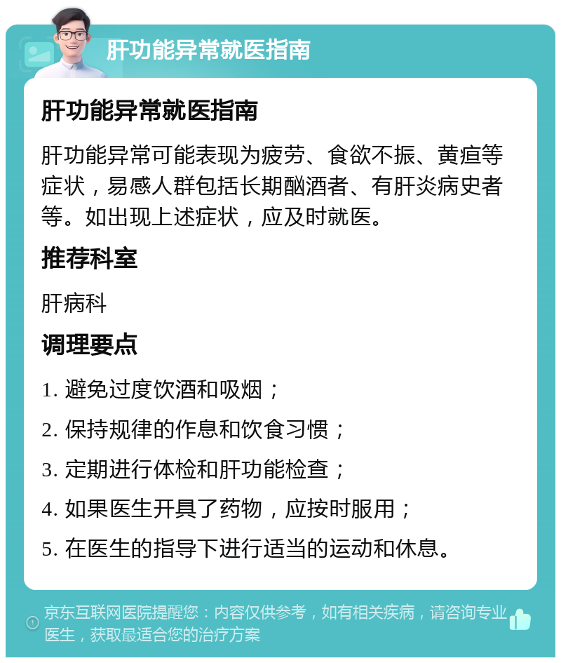 肝功能异常就医指南 肝功能异常就医指南 肝功能异常可能表现为疲劳、食欲不振、黄疸等症状，易感人群包括长期酗酒者、有肝炎病史者等。如出现上述症状，应及时就医。 推荐科室 肝病科 调理要点 1. 避免过度饮酒和吸烟； 2. 保持规律的作息和饮食习惯； 3. 定期进行体检和肝功能检查； 4. 如果医生开具了药物，应按时服用； 5. 在医生的指导下进行适当的运动和休息。