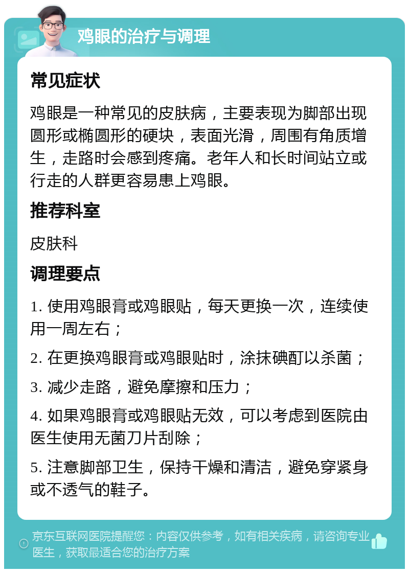 鸡眼的治疗与调理 常见症状 鸡眼是一种常见的皮肤病，主要表现为脚部出现圆形或椭圆形的硬块，表面光滑，周围有角质增生，走路时会感到疼痛。老年人和长时间站立或行走的人群更容易患上鸡眼。 推荐科室 皮肤科 调理要点 1. 使用鸡眼膏或鸡眼贴，每天更换一次，连续使用一周左右； 2. 在更换鸡眼膏或鸡眼贴时，涂抹碘酊以杀菌； 3. 减少走路，避免摩擦和压力； 4. 如果鸡眼膏或鸡眼贴无效，可以考虑到医院由医生使用无菌刀片刮除； 5. 注意脚部卫生，保持干燥和清洁，避免穿紧身或不透气的鞋子。