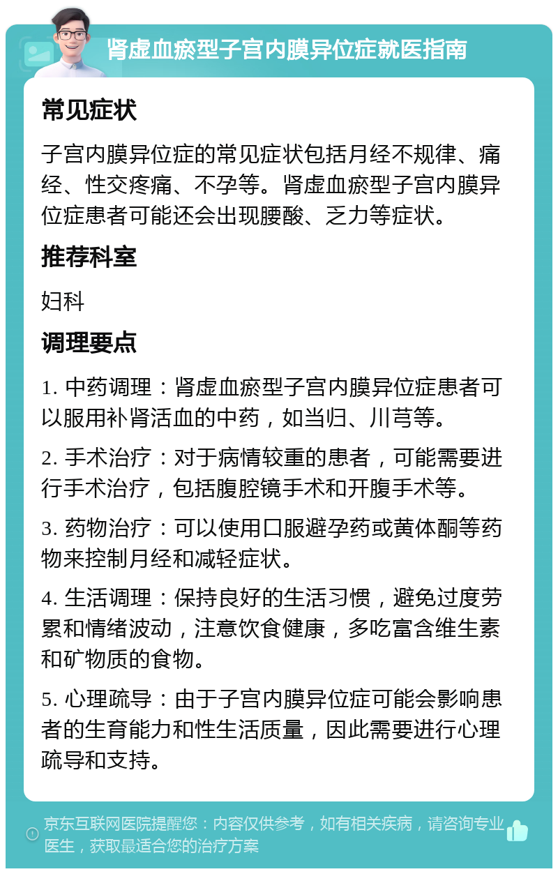 肾虚血瘀型子宫内膜异位症就医指南 常见症状 子宫内膜异位症的常见症状包括月经不规律、痛经、性交疼痛、不孕等。肾虚血瘀型子宫内膜异位症患者可能还会出现腰酸、乏力等症状。 推荐科室 妇科 调理要点 1. 中药调理：肾虚血瘀型子宫内膜异位症患者可以服用补肾活血的中药，如当归、川芎等。 2. 手术治疗：对于病情较重的患者，可能需要进行手术治疗，包括腹腔镜手术和开腹手术等。 3. 药物治疗：可以使用口服避孕药或黄体酮等药物来控制月经和减轻症状。 4. 生活调理：保持良好的生活习惯，避免过度劳累和情绪波动，注意饮食健康，多吃富含维生素和矿物质的食物。 5. 心理疏导：由于子宫内膜异位症可能会影响患者的生育能力和性生活质量，因此需要进行心理疏导和支持。