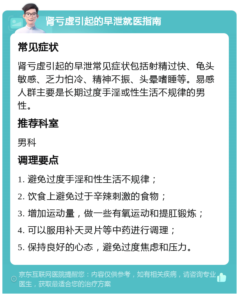 肾亏虚引起的早泄就医指南 常见症状 肾亏虚引起的早泄常见症状包括射精过快、龟头敏感、乏力怕冷、精神不振、头晕嗜睡等。易感人群主要是长期过度手淫或性生活不规律的男性。 推荐科室 男科 调理要点 1. 避免过度手淫和性生活不规律； 2. 饮食上避免过于辛辣刺激的食物； 3. 增加运动量，做一些有氧运动和提肛锻炼； 4. 可以服用补天灵片等中药进行调理； 5. 保持良好的心态，避免过度焦虑和压力。