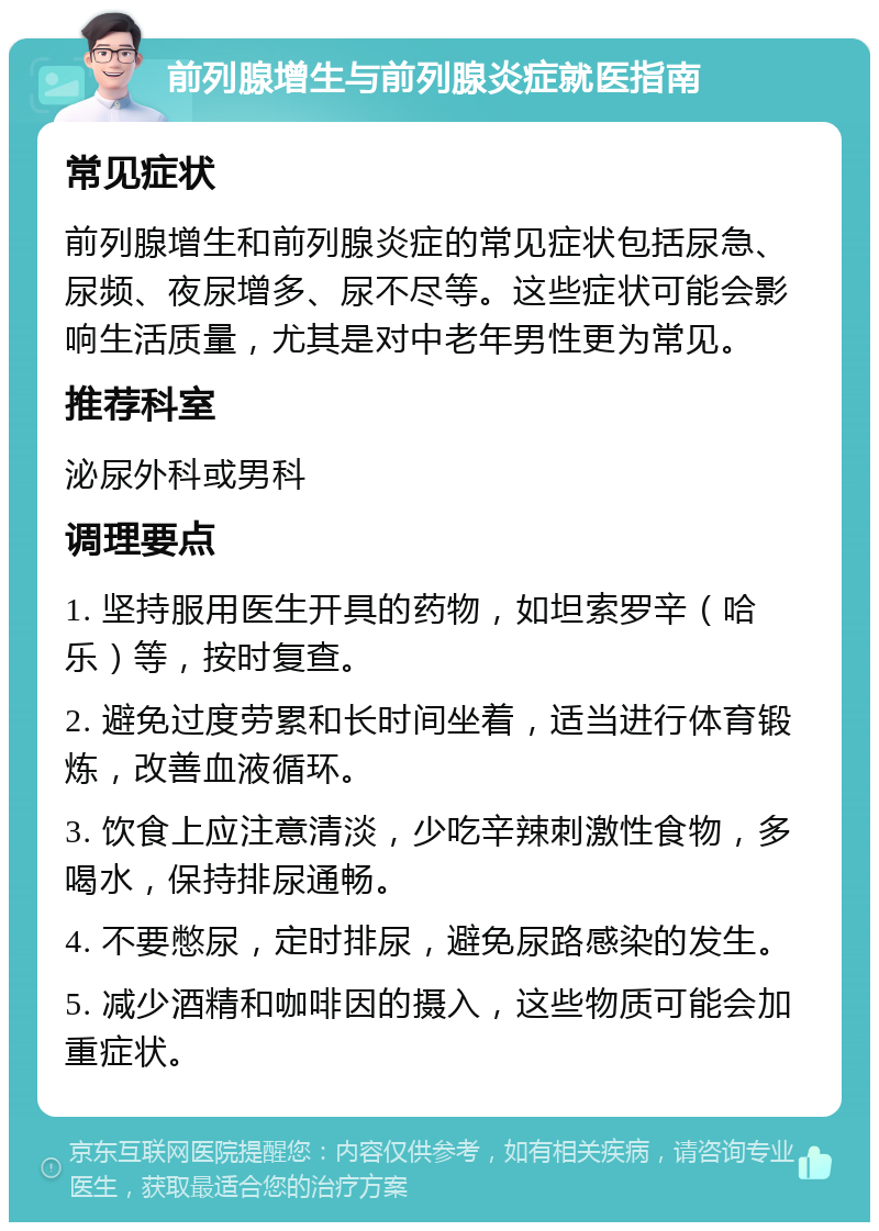 前列腺增生与前列腺炎症就医指南 常见症状 前列腺增生和前列腺炎症的常见症状包括尿急、尿频、夜尿增多、尿不尽等。这些症状可能会影响生活质量，尤其是对中老年男性更为常见。 推荐科室 泌尿外科或男科 调理要点 1. 坚持服用医生开具的药物，如坦索罗辛（哈乐）等，按时复查。 2. 避免过度劳累和长时间坐着，适当进行体育锻炼，改善血液循环。 3. 饮食上应注意清淡，少吃辛辣刺激性食物，多喝水，保持排尿通畅。 4. 不要憋尿，定时排尿，避免尿路感染的发生。 5. 减少酒精和咖啡因的摄入，这些物质可能会加重症状。