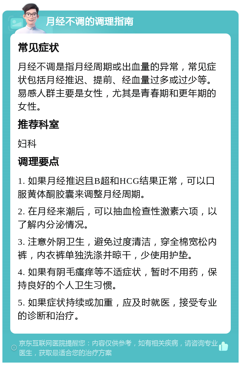 月经不调的调理指南 常见症状 月经不调是指月经周期或出血量的异常，常见症状包括月经推迟、提前、经血量过多或过少等。易感人群主要是女性，尤其是青春期和更年期的女性。 推荐科室 妇科 调理要点 1. 如果月经推迟且B超和HCG结果正常，可以口服黄体酮胶囊来调整月经周期。 2. 在月经来潮后，可以抽血检查性激素六项，以了解内分泌情况。 3. 注意外阴卫生，避免过度清洁，穿全棉宽松内裤，内衣裤单独洗涤并晾干，少使用护垫。 4. 如果有阴毛瘙痒等不适症状，暂时不用药，保持良好的个人卫生习惯。 5. 如果症状持续或加重，应及时就医，接受专业的诊断和治疗。