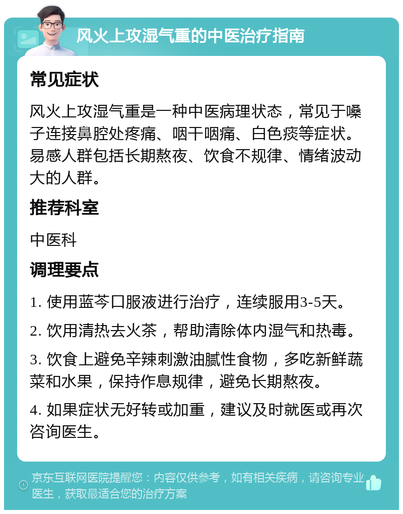 风火上攻湿气重的中医治疗指南 常见症状 风火上攻湿气重是一种中医病理状态，常见于嗓子连接鼻腔处疼痛、咽干咽痛、白色痰等症状。易感人群包括长期熬夜、饮食不规律、情绪波动大的人群。 推荐科室 中医科 调理要点 1. 使用蓝芩口服液进行治疗，连续服用3-5天。 2. 饮用清热去火茶，帮助清除体内湿气和热毒。 3. 饮食上避免辛辣刺激油腻性食物，多吃新鲜蔬菜和水果，保持作息规律，避免长期熬夜。 4. 如果症状无好转或加重，建议及时就医或再次咨询医生。