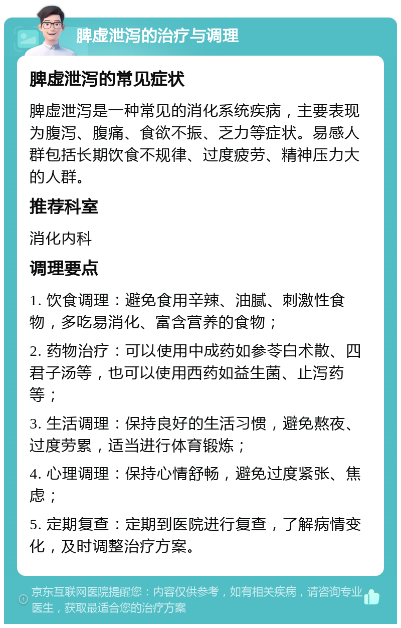 脾虚泄泻的治疗与调理 脾虚泄泻的常见症状 脾虚泄泻是一种常见的消化系统疾病，主要表现为腹泻、腹痛、食欲不振、乏力等症状。易感人群包括长期饮食不规律、过度疲劳、精神压力大的人群。 推荐科室 消化内科 调理要点 1. 饮食调理：避免食用辛辣、油腻、刺激性食物，多吃易消化、富含营养的食物； 2. 药物治疗：可以使用中成药如参苓白术散、四君子汤等，也可以使用西药如益生菌、止泻药等； 3. 生活调理：保持良好的生活习惯，避免熬夜、过度劳累，适当进行体育锻炼； 4. 心理调理：保持心情舒畅，避免过度紧张、焦虑； 5. 定期复查：定期到医院进行复查，了解病情变化，及时调整治疗方案。