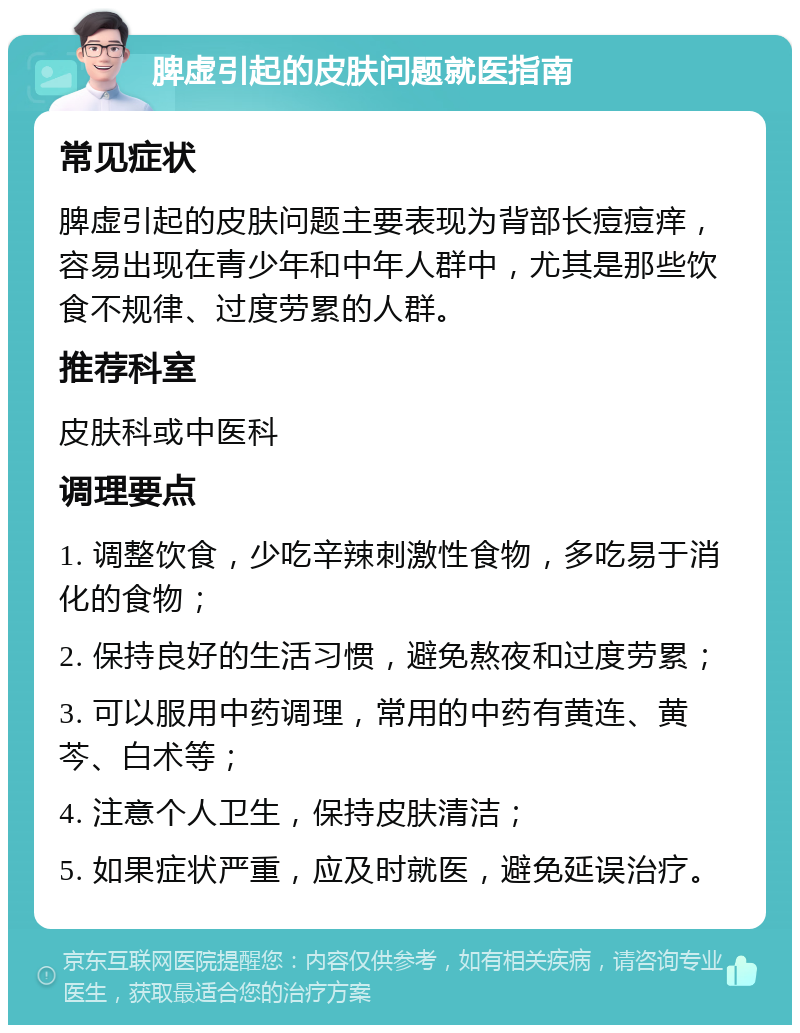 脾虚引起的皮肤问题就医指南 常见症状 脾虚引起的皮肤问题主要表现为背部长痘痘痒，容易出现在青少年和中年人群中，尤其是那些饮食不规律、过度劳累的人群。 推荐科室 皮肤科或中医科 调理要点 1. 调整饮食，少吃辛辣刺激性食物，多吃易于消化的食物； 2. 保持良好的生活习惯，避免熬夜和过度劳累； 3. 可以服用中药调理，常用的中药有黄连、黄芩、白术等； 4. 注意个人卫生，保持皮肤清洁； 5. 如果症状严重，应及时就医，避免延误治疗。