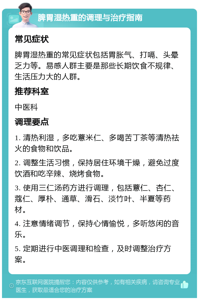 脾胃湿热重的调理与治疗指南 常见症状 脾胃湿热重的常见症状包括胃胀气、打嗝、头晕乏力等。易感人群主要是那些长期饮食不规律、生活压力大的人群。 推荐科室 中医科 调理要点 1. 清热利湿，多吃薏米仁、多喝苦丁茶等清热祛火的食物和饮品。 2. 调整生活习惯，保持居住环境干燥，避免过度饮酒和吃辛辣、烧烤食物。 3. 使用三仁汤药方进行调理，包括薏仁、杏仁、蔻仁、厚朴、通草、滑石、淡竹叶、半夏等药材。 4. 注意情绪调节，保持心情愉悦，多听悠闲的音乐。 5. 定期进行中医调理和检查，及时调整治疗方案。