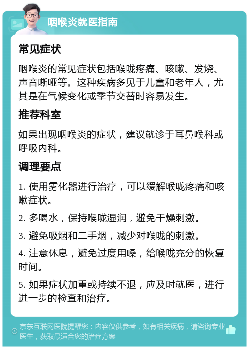 咽喉炎就医指南 常见症状 咽喉炎的常见症状包括喉咙疼痛、咳嗽、发烧、声音嘶哑等。这种疾病多见于儿童和老年人，尤其是在气候变化或季节交替时容易发生。 推荐科室 如果出现咽喉炎的症状，建议就诊于耳鼻喉科或呼吸内科。 调理要点 1. 使用雾化器进行治疗，可以缓解喉咙疼痛和咳嗽症状。 2. 多喝水，保持喉咙湿润，避免干燥刺激。 3. 避免吸烟和二手烟，减少对喉咙的刺激。 4. 注意休息，避免过度用嗓，给喉咙充分的恢复时间。 5. 如果症状加重或持续不退，应及时就医，进行进一步的检查和治疗。